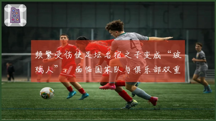 频繁受伤使足坛名宿之子变成“玻璃人”，面临国家队与俱乐部双重边缘化